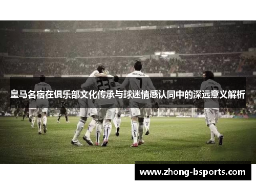 皇马名宿在俱乐部文化传承与球迷情感认同中的深远意义解析