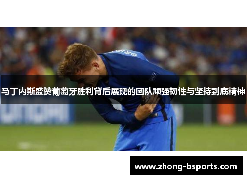 马丁内斯盛赞葡萄牙胜利背后展现的团队顽强韧性与坚持到底精神