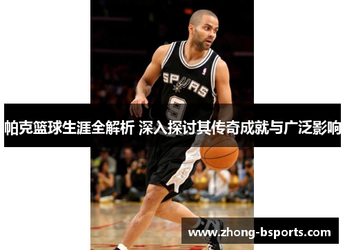 帕克篮球生涯全解析 深入探讨其传奇成就与广泛影响