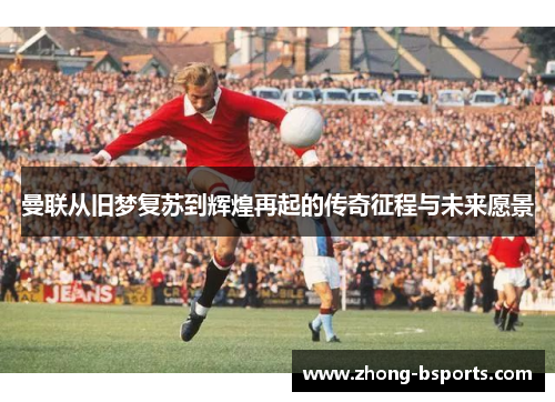 曼联从旧梦复苏到辉煌再起的传奇征程与未来愿景